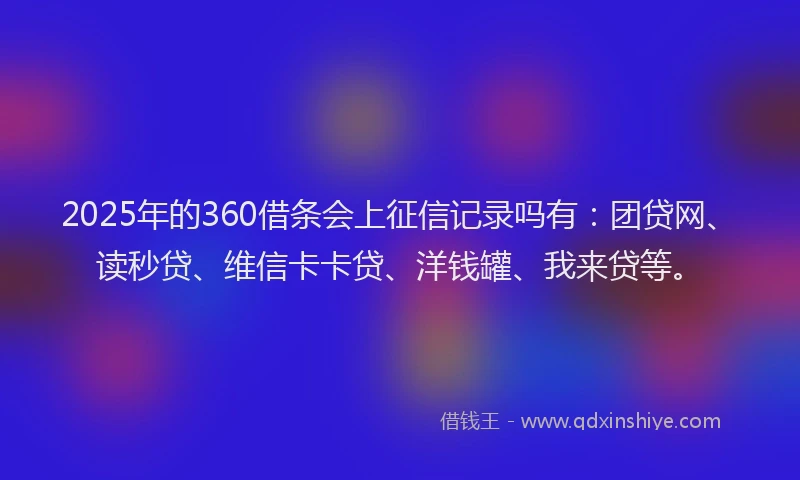 2025年的360借条会上征信记录吗有：团贷网、读秒贷、维信卡卡贷、洋钱罐、我来贷等。