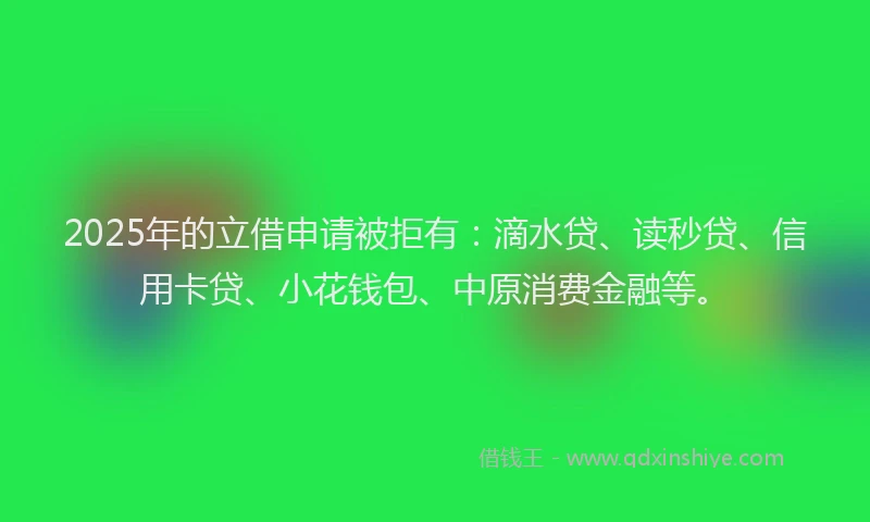 2025年的立借申请被拒有：滴水贷、读秒贷、信用卡贷、小花钱包、中原消费金融等。