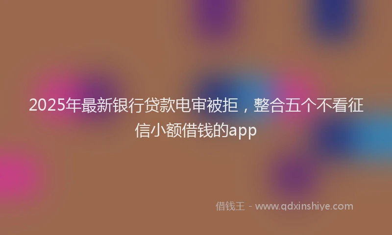 2025年最新银行贷款电审被拒，整合五个不看征信小额借钱的app
