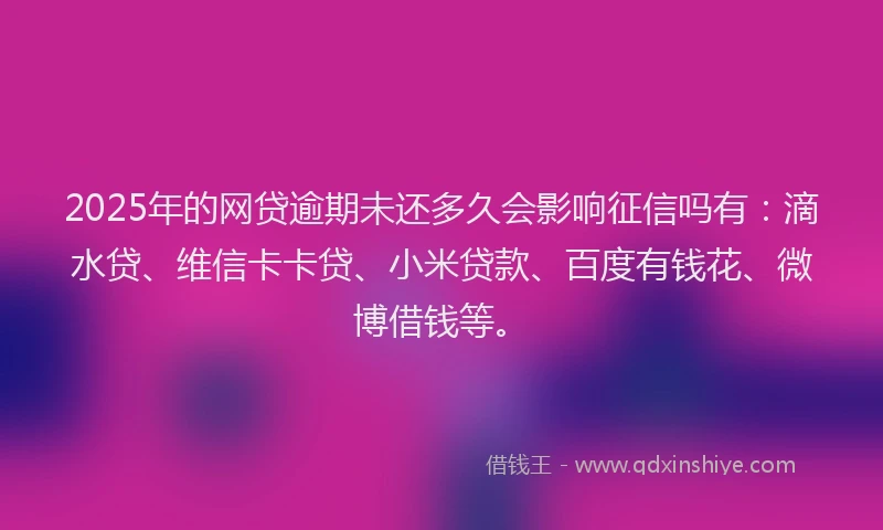 2025年的网贷逾期未还多久会影响征信吗有：滴水贷、维信卡卡贷、小米贷款、百度有钱花、微博借钱等。