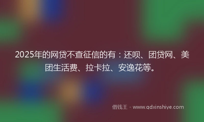2025年的网贷不查征信的有：还呗、团贷网、美团生活费、拉卡拉、安逸花等。