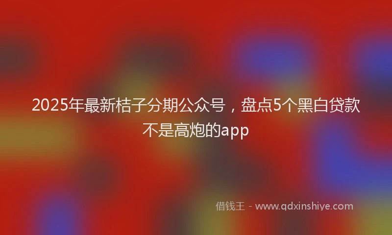 2025年最新桔子分期公众号，盘点5个黑白贷款不是高炮的app