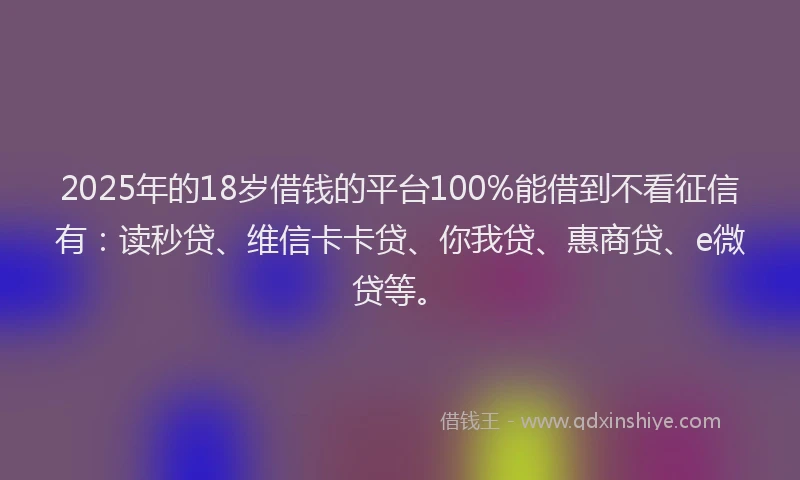 2025年的18岁借钱的平台100%能借到不看征信有：读秒贷、维信卡卡贷、你我贷、惠商贷、e微贷等。