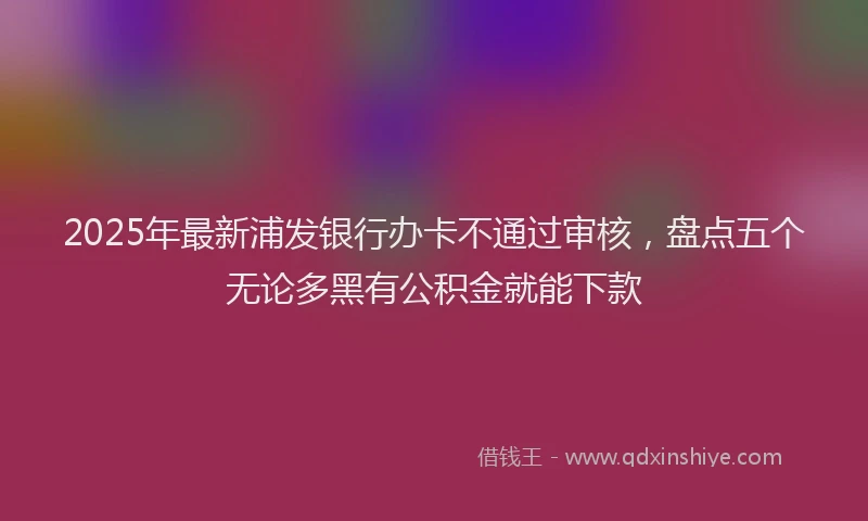 2025年最新浦发银行办卡不通过审核，盘点五个无论多黑有公积金就能下款