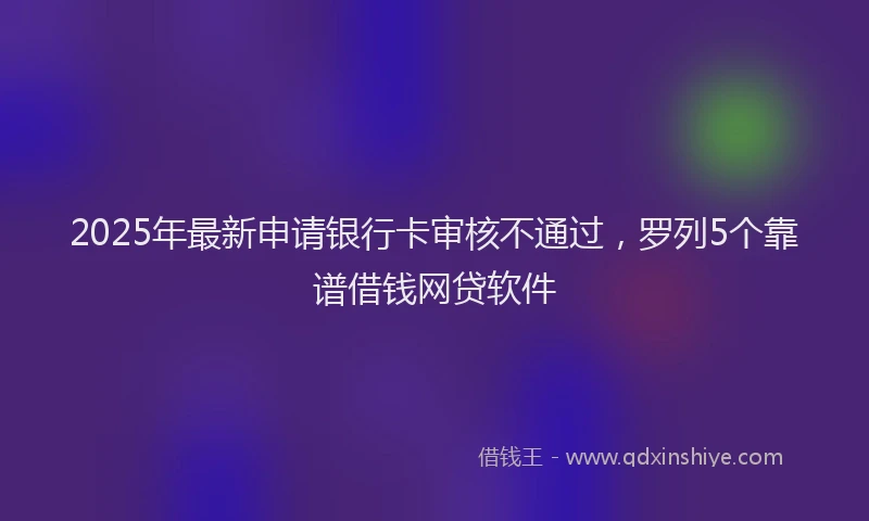 2025年最新申请银行卡审核不通过，罗列5个靠谱借钱网贷软件