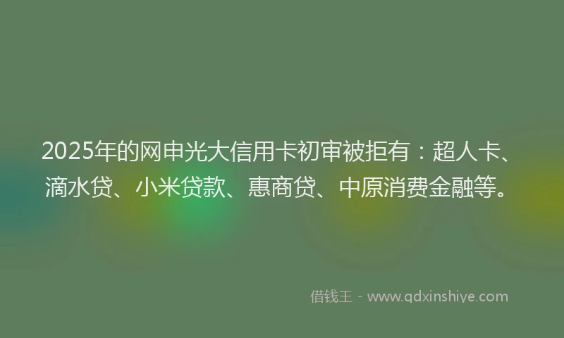 2025年的网申光大信用卡初审被拒有：超人卡、滴水贷、小米贷款、惠商贷、中原消费金融等。