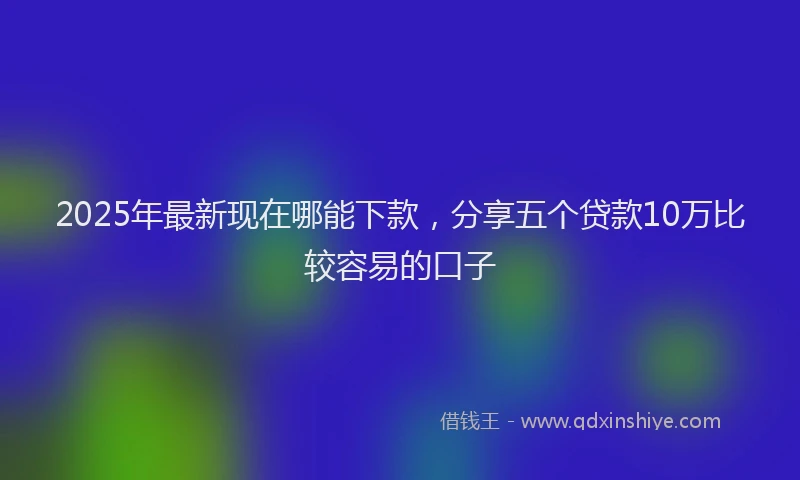 2025年最新现在哪能下款，分享五个贷款10万比较容易的口子