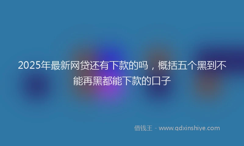 2025年最新网贷还有下款的吗，概括五个黑到不能再黑都能下款的口子