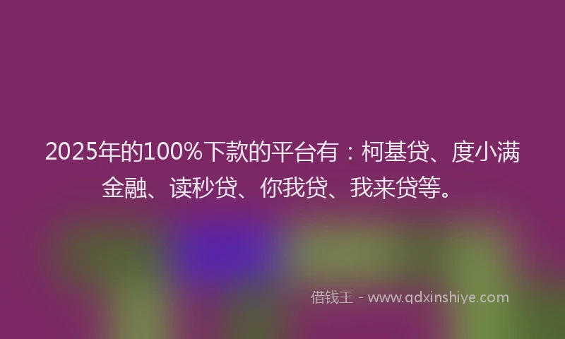 2025年的100%下款的平台有：柯基贷、度小满金融、读秒贷、你我贷、我来贷等。