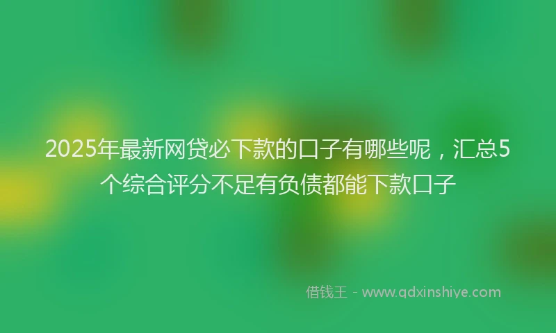 2025年最新网贷必下款的口子有哪些呢，汇总5个综合评分不足有负债都能下款口子