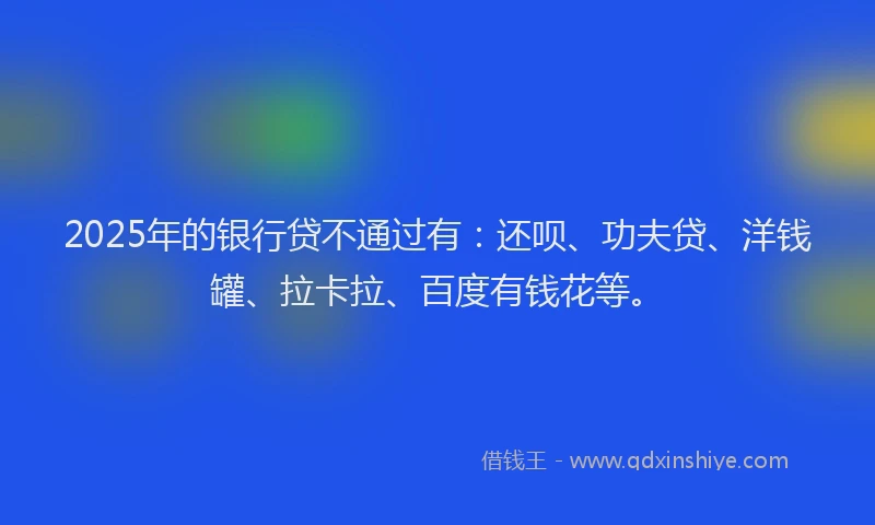 2025年的银行贷不通过有：还呗、功夫贷、洋钱罐、拉卡拉、百度有钱花等。