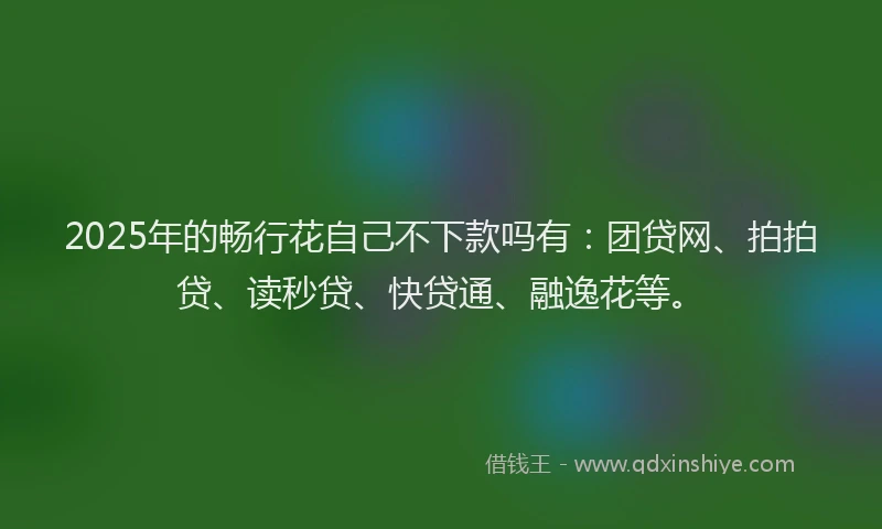 2025年的畅行花自己不下款吗有：团贷网、拍拍贷、读秒贷、快贷通、融逸花等。