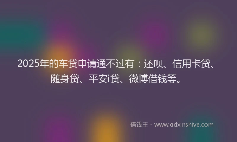 2025年的车贷申请通不过有：还呗、信用卡贷、随身贷、平安i贷、微博借钱等。