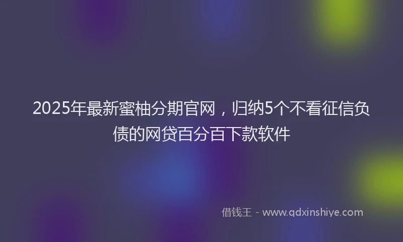 2025年最新蜜柚分期官网，归纳5个不看征信负债的网贷百分百下款软件