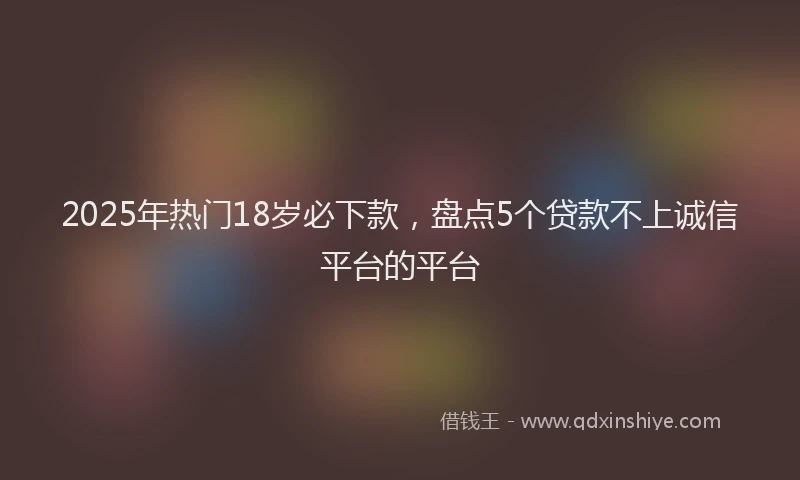 2025年热门18岁必下款，盘点5个贷款不上诚信平台的平台