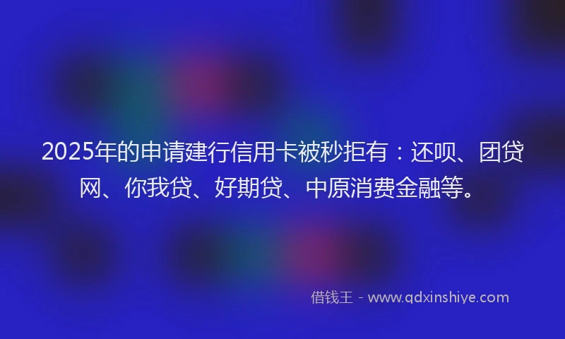 2025年的申请建行信用卡被秒拒有：还呗、团贷网、你我贷、好期贷、中原消费金融等。