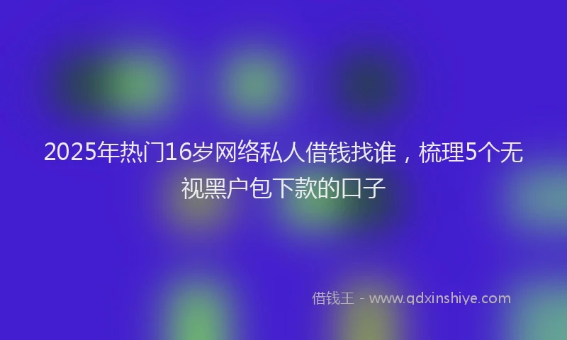 2025年热门16岁网络私人借钱找谁，梳理5个无视黑户包下款的口子