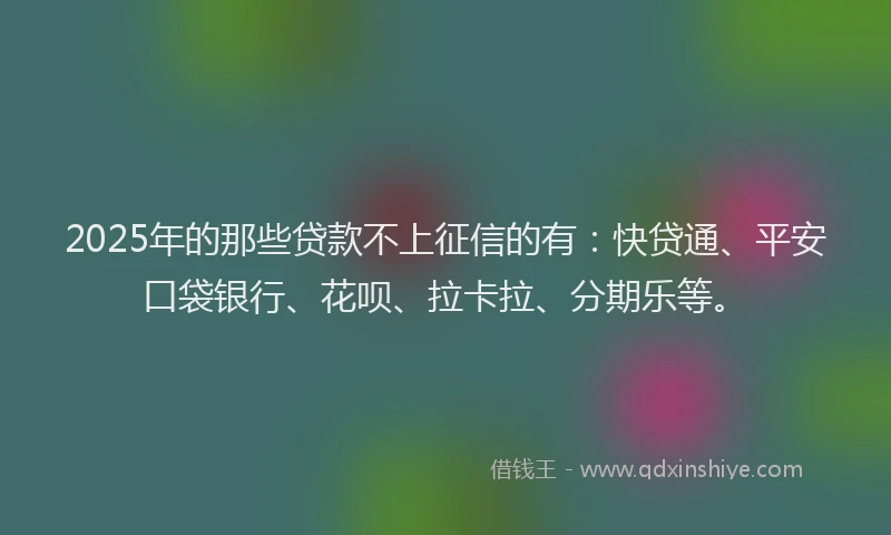 2025年的那些贷款不上征信的有：快贷通、平安口袋银行、花呗、拉卡拉、分期乐等。