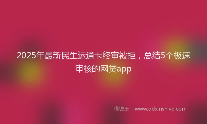 2025年最新民生运通卡终审被拒，总结5个极速审核的网贷app