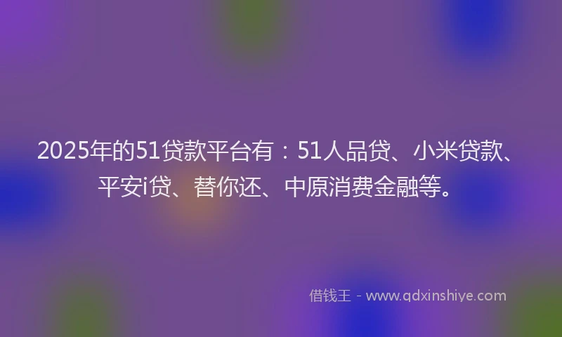 2025年的51贷款平台有：51人品贷、小米贷款、平安i贷、替你还、中原消费金融等。