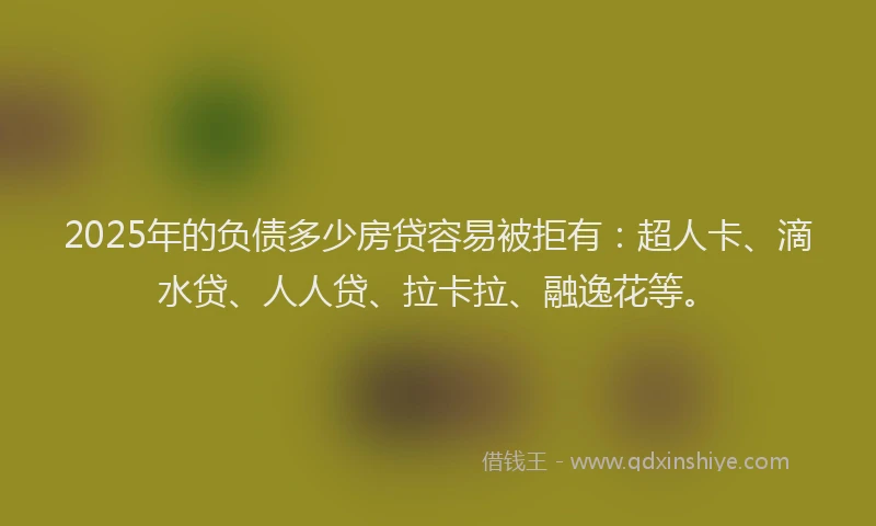 2025年的负债多少房贷容易被拒有：超人卡、滴水贷、人人贷、拉卡拉、融逸花等。