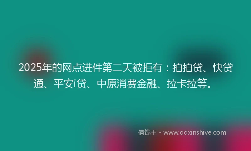 2025年的网点进件第二天被拒有：拍拍贷、快贷通、平安i贷、中原消费金融、拉卡拉等。