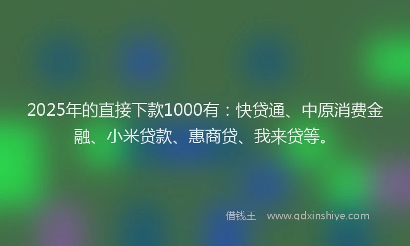 2025年的直接下款1000有：快贷通、中原消费金融、小米贷款、惠商贷、我来贷等。