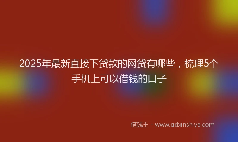 2025年最新直接下贷款的网贷有哪些，梳理5个手机上可以借钱的口子