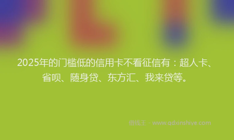 2025年的门槛低的信用卡不看征信有：超人卡、省呗、随身贷、东方汇、我来贷等。