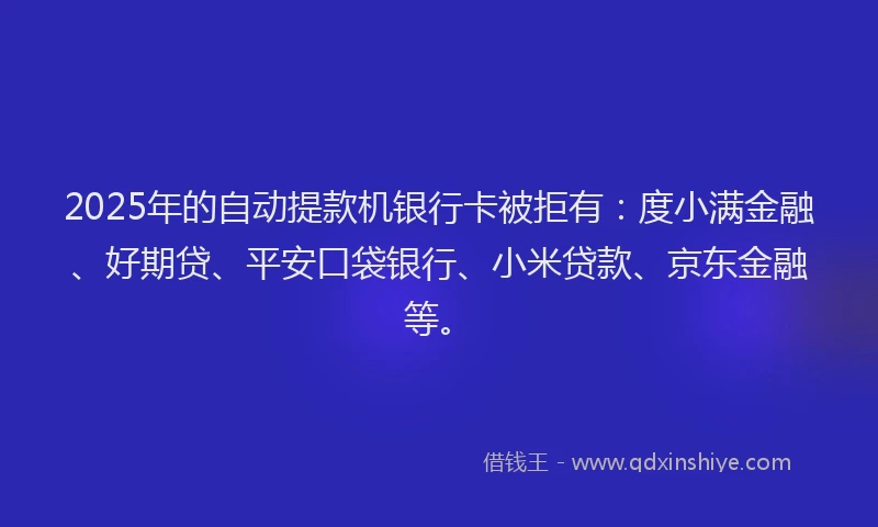 2025年的自动提款机银行卡被拒有：度小满金融、好期贷、平安口袋银行、小米贷款、京东金融等。