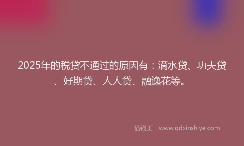 2025年的税贷不通过的原因有：滴水贷、功夫贷、好期贷、人人贷、融逸花等。