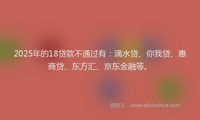 2025年的18贷款不通过有：滴水贷、你我贷、惠商贷、东方汇、京东金融等。
