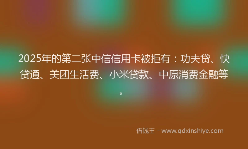 2025年的第二张中信信用卡被拒有：功夫贷、快贷通、美团生活费、小米贷款、中原消费金融等。