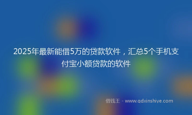 2025年最新能借5万的贷款软件，汇总5个手机支付宝小额贷款的软件