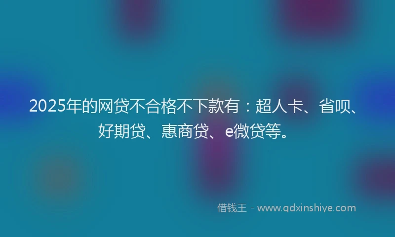 2025年的网贷不合格不下款有：超人卡、省呗、好期贷、惠商贷、e微贷等。