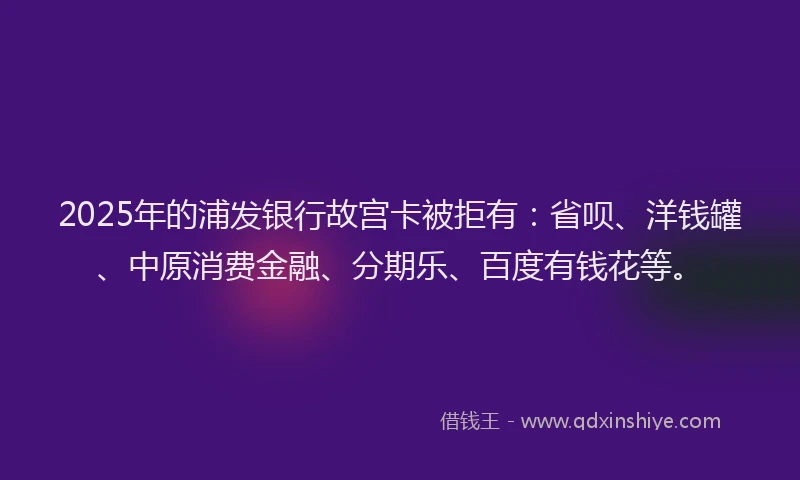 2025年的浦发银行故宫卡被拒有：省呗、洋钱罐、中原消费金融、分期乐、百度有钱花等。