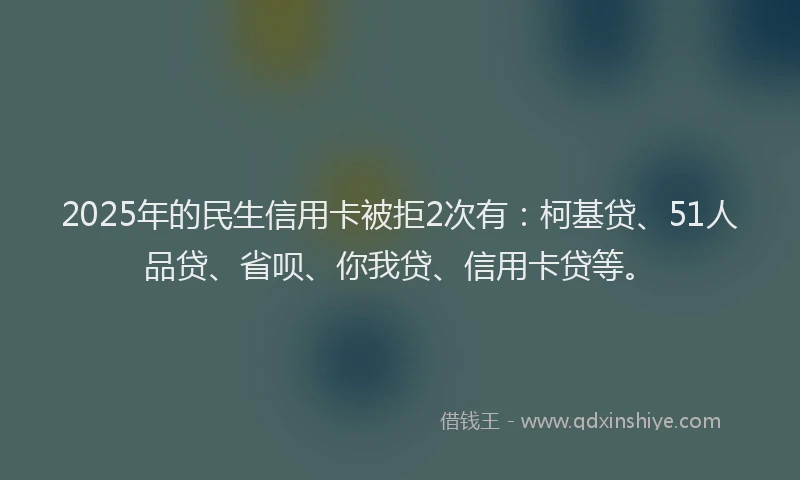 2025年的民生信用卡被拒2次有：柯基贷、51人品贷、省呗、你我贷、信用卡贷等。
