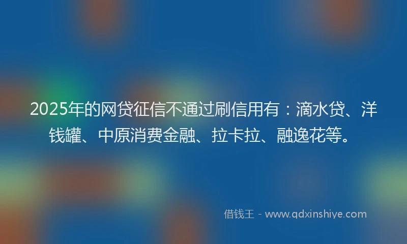 2025年的网贷征信不通过刷信用有：滴水贷、洋钱罐、中原消费金融、拉卡拉、融逸花等。