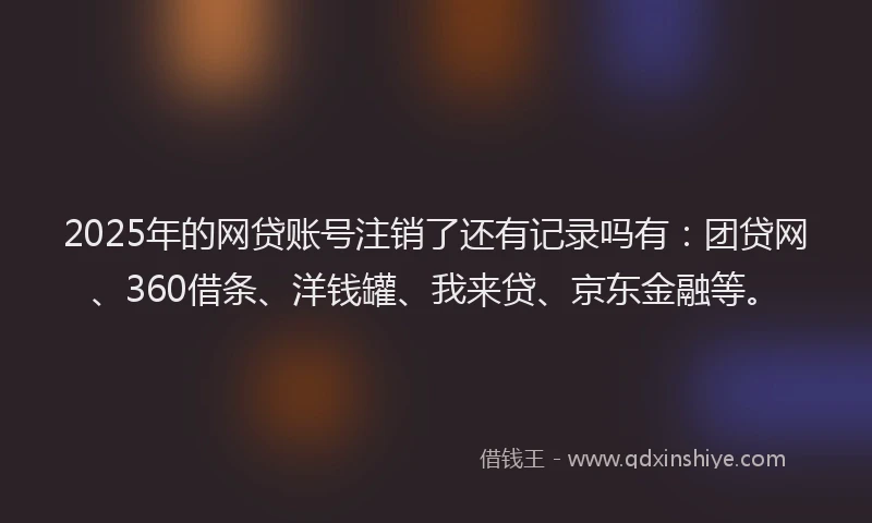 2025年的网贷账号注销了还有记录吗有：团贷网、360借条、洋钱罐、我来贷、京东金融等。