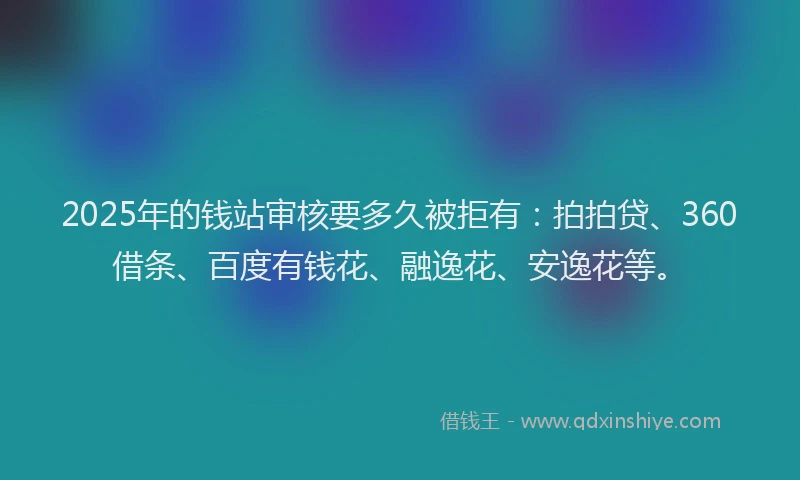 2025年的钱站审核要多久被拒有：拍拍贷、360借条、百度有钱花、融逸花、安逸花等。
