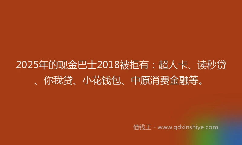 2025年的现金巴士2018被拒有：超人卡、读秒贷、你我贷、小花钱包、中原消费金融等。