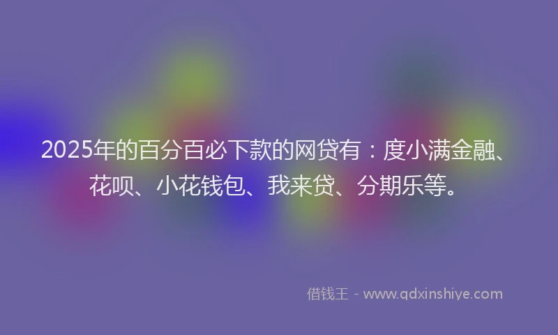 2025年的百分百必下款的网贷有：度小满金融、花呗、小花钱包、我来贷、分期乐等。