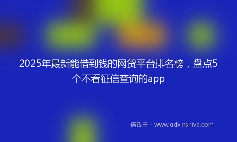2025年最新能借到钱的网贷平台排名榜，盘点5个不看征信查询的app