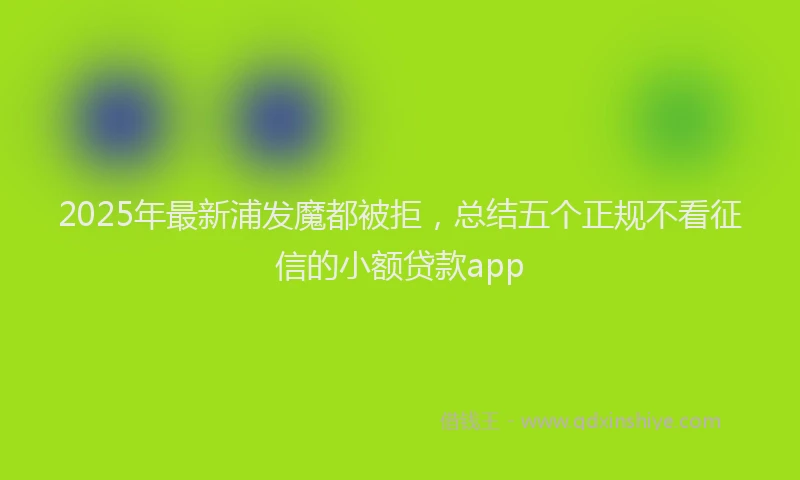 2025年最新浦发魔都被拒，总结五个正规不看征信的小额贷款app