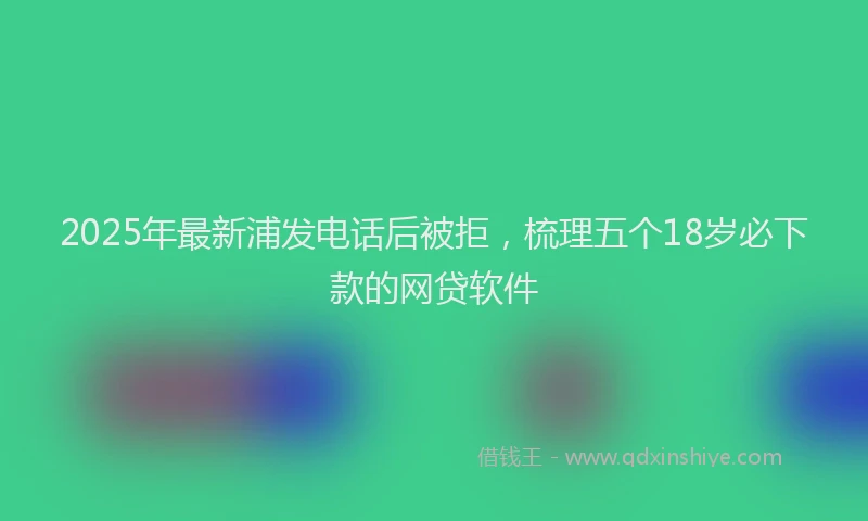 2025年最新浦发电话后被拒，梳理五个18岁必下款的网贷软件