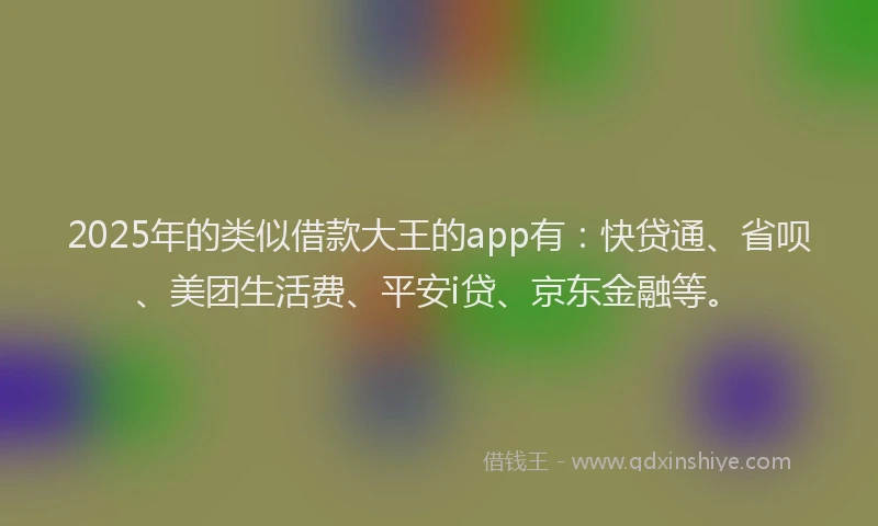 2025年的类似借款大王的app有：快贷通、省呗、美团生活费、平安i贷、京东金融等。