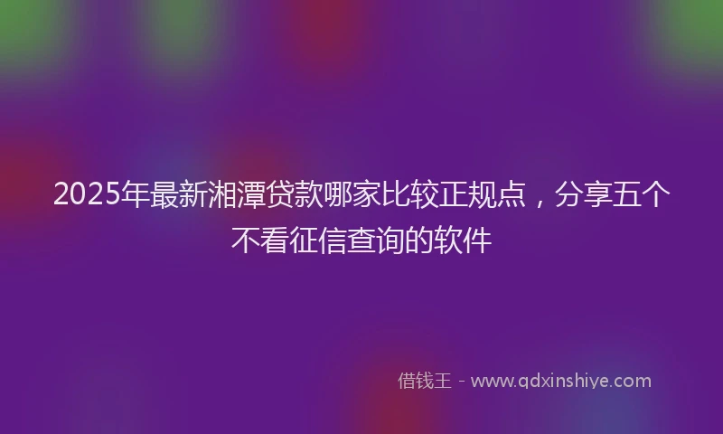 2025年最新湘潭贷款哪家比较正规点，分享五个不看征信查询的软件