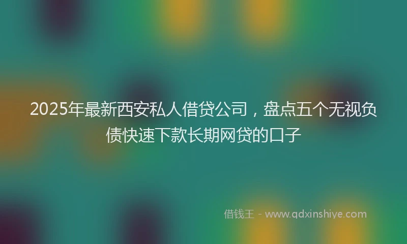 2025年最新西安私人借贷公司，盘点五个无视负债快速下款长期网贷的口子