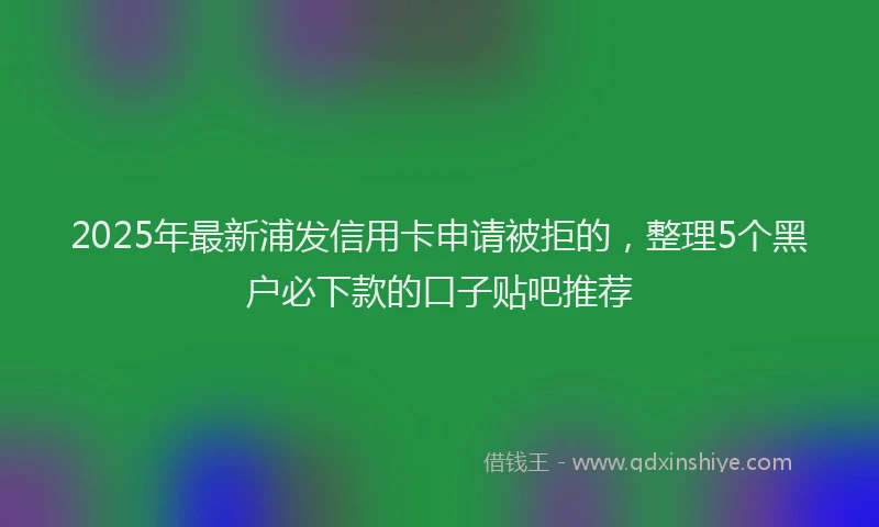 2025年最新浦发信用卡申请被拒的，整理5个黑户必下款的口子贴吧推荐