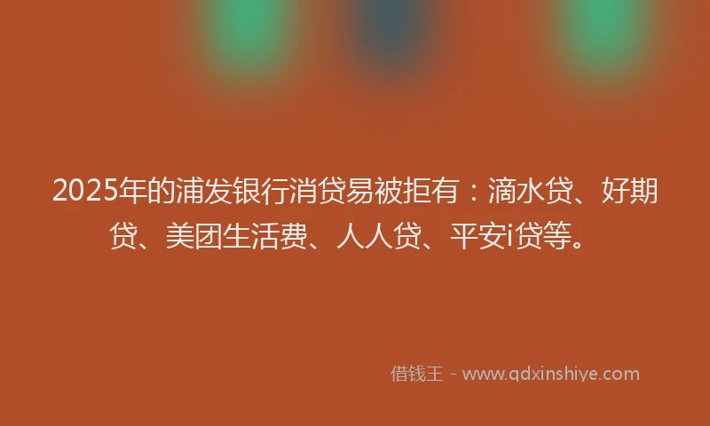 2025年的浦发银行消贷易被拒有：滴水贷、好期贷、美团生活费、人人贷、平安i贷等。